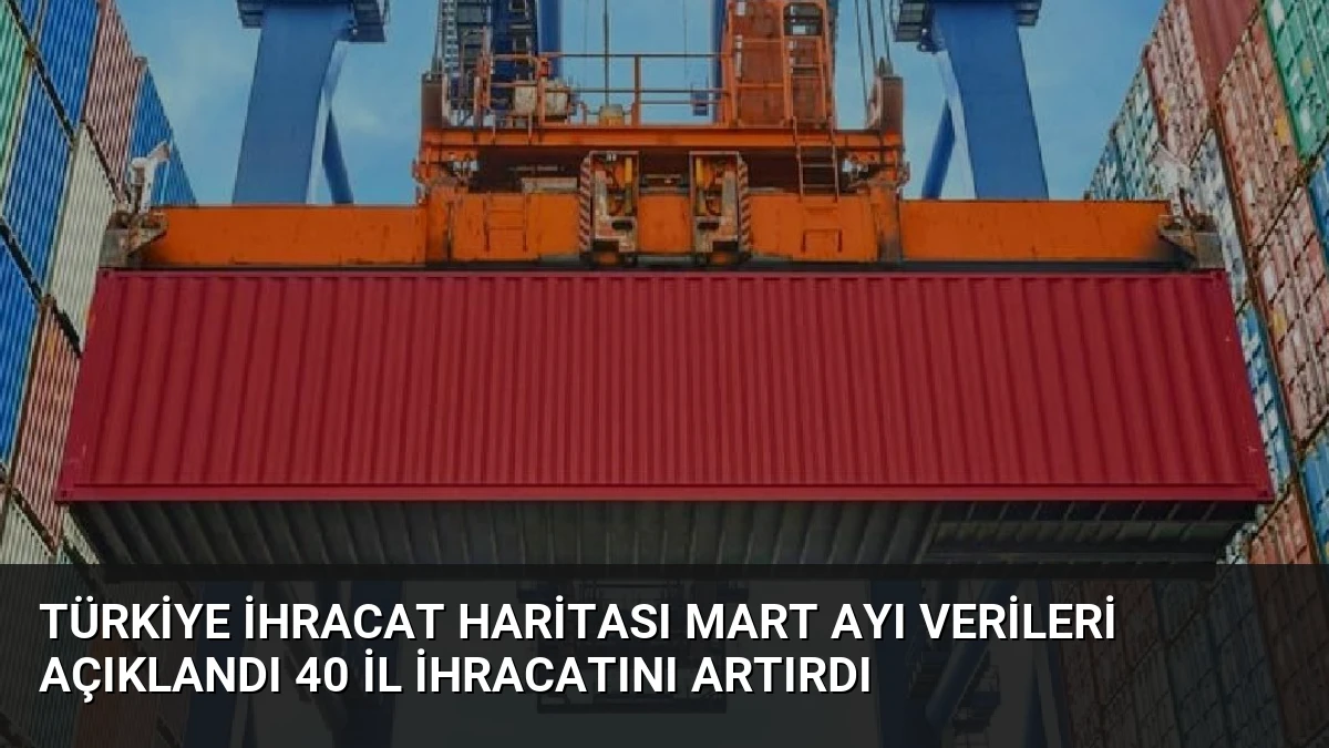Türkiye İhracat Haritası Mart Ayı Verileri Açıklandı 40 İl İhracatını Artırdı