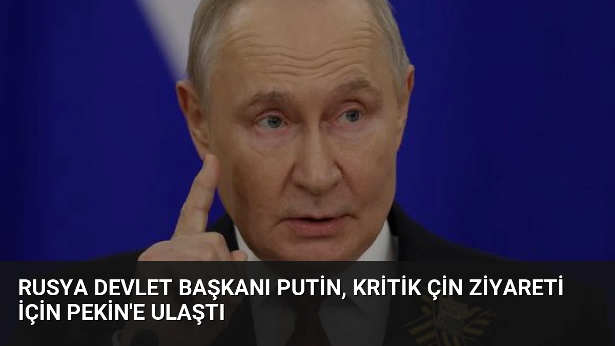 Rusya Devlet Başkanı Putin, Kritik Çin Ziyareti İçin Pekin’e Ulaştı