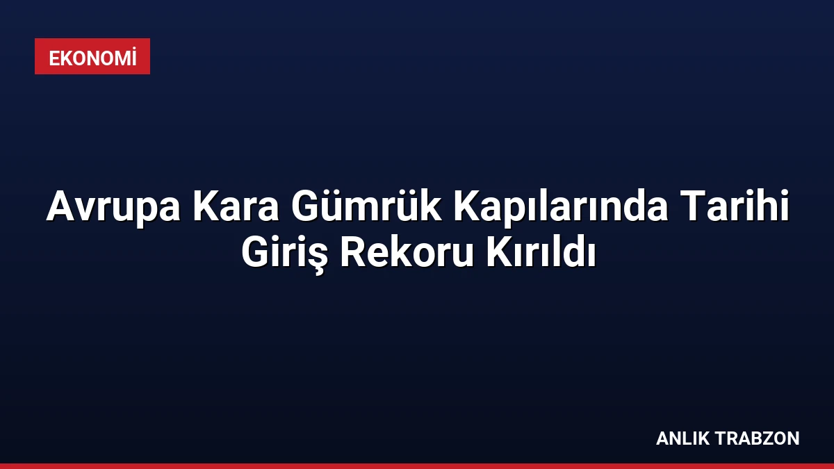 Avrupa Kara Gümrük Kapılarında Tarihi Giriş Rekoru Kırıldı