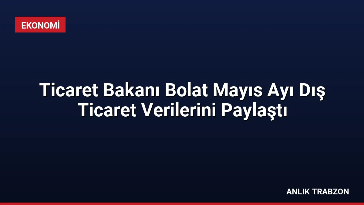 Ticaret Bakanı Bolat Mayıs Ayı Dış Ticaret Verilerini Paylaştı