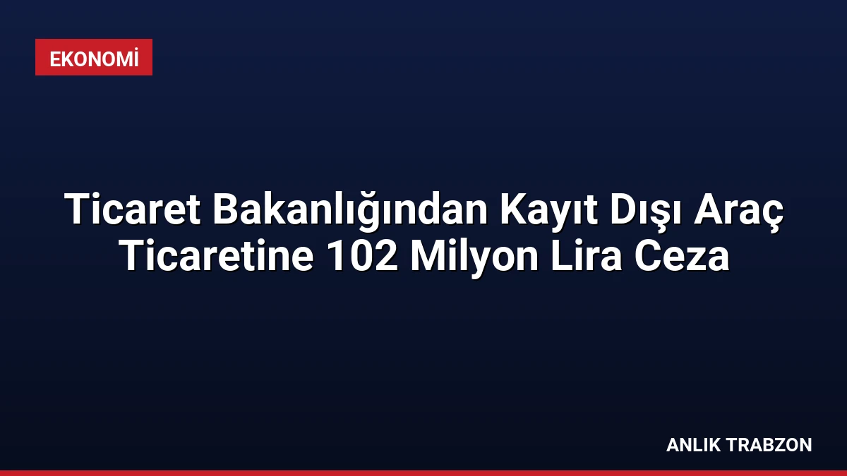Ticaret Bakanlığından Kayıt Dışı Araç Ticaretine 102 Milyon Lira Ceza
