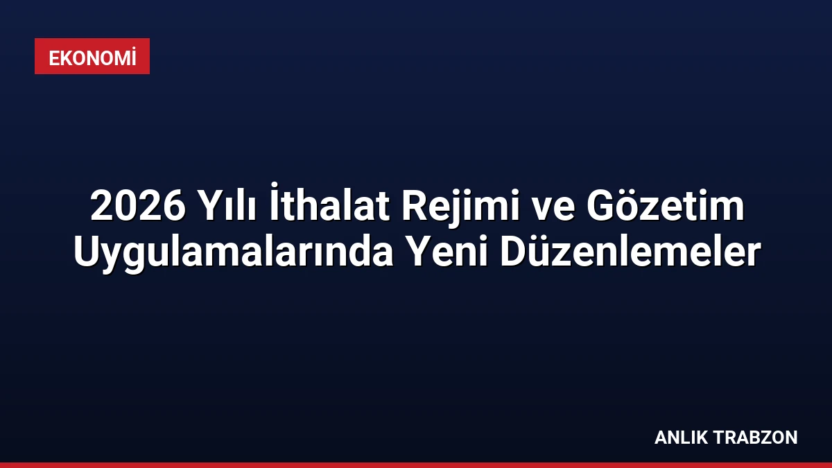 2026 Yılı İthalat Rejimi ve Gözetim Uygulamalarında Yeni Düzenlemeler