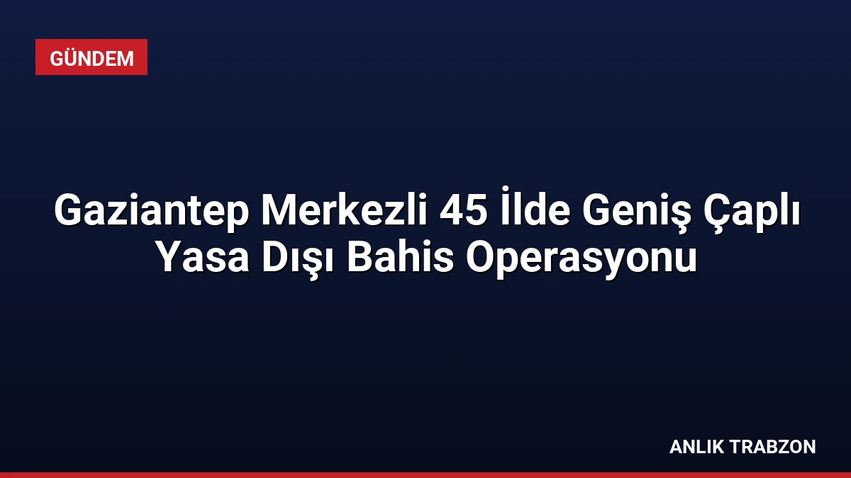 Gaziantep Merkezli 45 İlde Geniş Çaplı Yasa Dışı Bahis Operasyonu