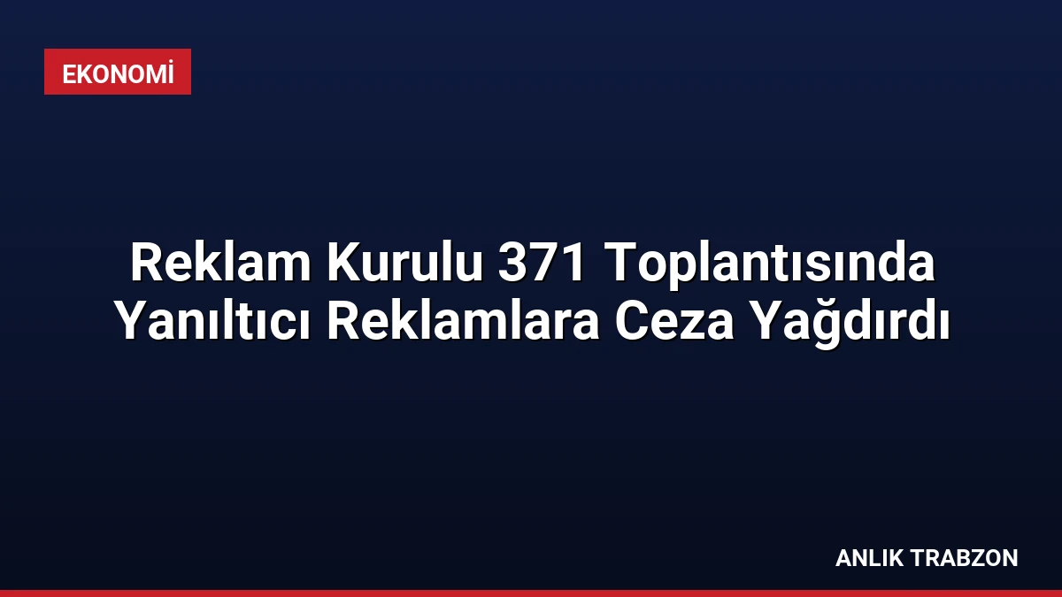 Reklam Kurulu 371 Toplantısında Yanıltıcı Reklamlara Ceza Yağdırdı