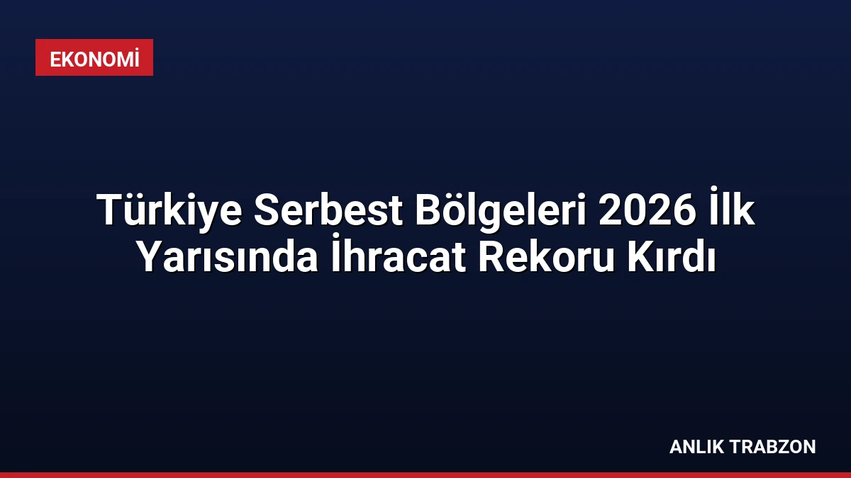 Türkiye Serbest Bölgeleri 2026 İlk Yarısında İhracat Rekoru Kırdı